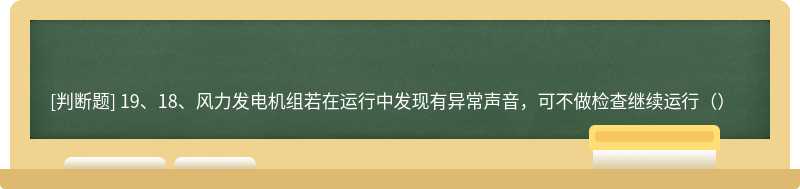 19、18、风力发电机组若在运行中发现有异常声音，可不做检查继续运行（）