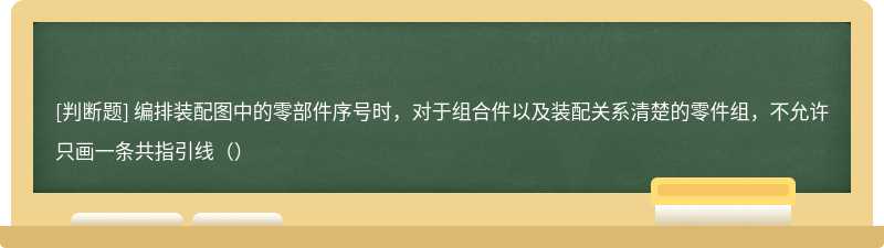 编排装配图中的零部件序号时，对于组合件以及装配关系清楚的零件组，不允许只画一条共指引线（）