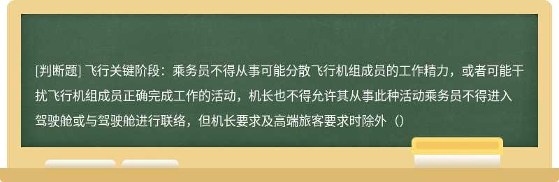 飞行关键阶段：乘务员不得从事可能分散飞行机组成员的工作精力，或者可能干扰飞行机组成员正确完成工作的活动，机长也不得允许其从事此种活动乘务员不得进入驾驶舱或与驾驶舱进行联络，但机长要求及高端旅客要求时除外（）