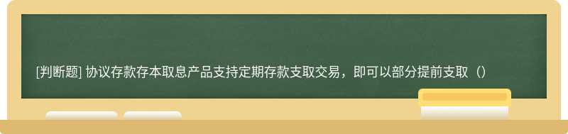 协议存款存本取息产品支持定期存款支取交易，即可以部分提前支取（）