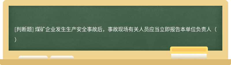 煤矿企业发生生产安全事故后，事故现场有关人员应当立即报告本单位负责人（）