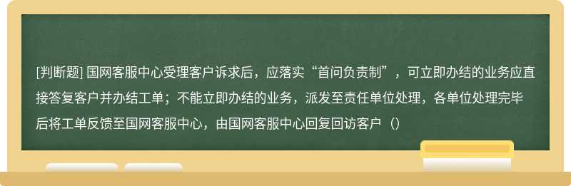 国网客服中心受理客户诉求后，应落实“首问负责制”，可立即办结的业务应直接答复客户并办结工单；不能立即办结的业务，派发至责任单位处理，各单位处理完毕后将工单反馈至国网客服中心，由国网客服中心回复回访客户（）