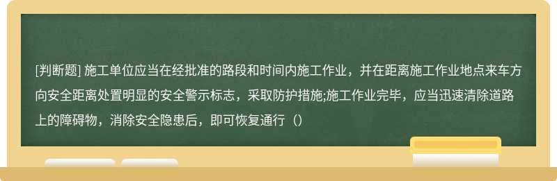 施工单位应当在经批准的路段和时间内施工作业，并在距离施工作业地点来车方向安全距离处置明显的安全警示标志，采取防护措施;施工作业完毕，应当迅速清除道路上的障碍物，消除安全隐患后，即可恢复通行（）