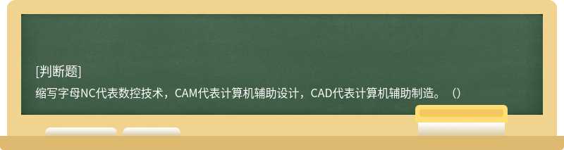 缩写字母NC代表数控技术，CAM代表计算机辅助设计，CAD代表计算机辅助制造。（）