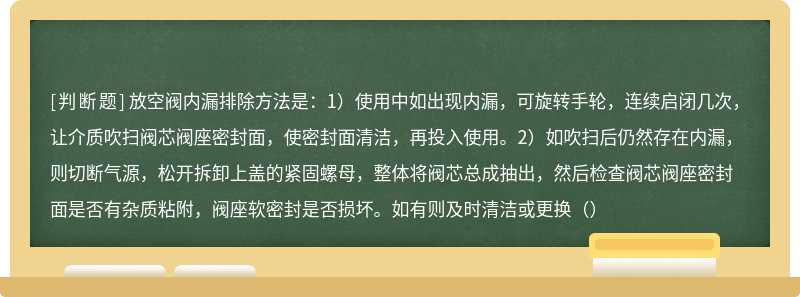 放空阀内漏排除方法是：1）使用中如出现内漏，可旋转手轮，连续启闭几次，让介质吹扫阀芯阀座密封面，使密封面清洁，再投入使用。2）如吹扫后仍然存在内漏，则切断气源，松开拆卸上盖的紧固螺母，整体将阀芯总成抽出，然后检查阀芯阀座密封面是否有杂质粘附，阀座软密封是否损坏。如有则及时清洁或更换（）