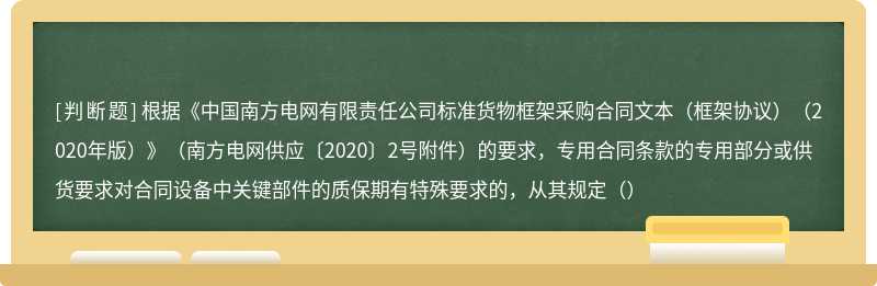 根据《中国南方电网有限责任公司标准货物框架采购合同文本（框架协议）（2020年版）》（南方电网供应〔2020〕2号附件）的要求，专用合同条款的专用部分或供货要求对合同设备中关键部件的质保期有特殊要求的，从其规定（）