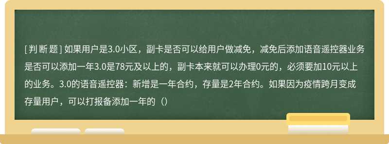 如果用户是3.0小区，副卡是否可以给用户做减免，减免后添加语音遥控器业务是否可以添加一年3.0是78元及以上的，副卡本来就可以办理0元的，必须要加10元以上的业务。3.0的语音遥控器：新增是一年合约，存量是2年合约。如果因为疫情跨月变成存量用户，可以打报备添加一年的（）