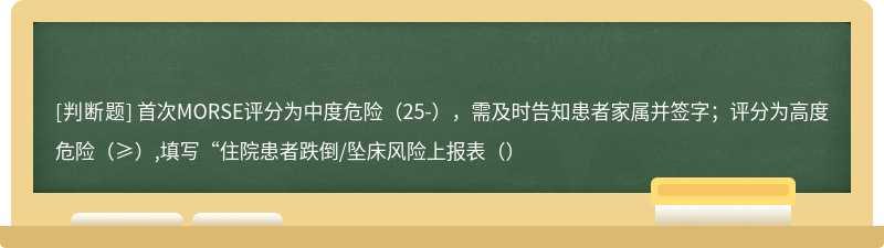 首次MORSE评分为中度危险（25-），需及时告知患者家属并签字；评分为高度危险（≥）,填写“住院患者跌倒/坠床风险上报表（）