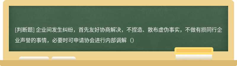 企业间发生纠纷，首先友好协商解决，不捏造、散布虚伪事实，不做有损同行企业声誉的事情，必要时可申请协会进行内部调解（）