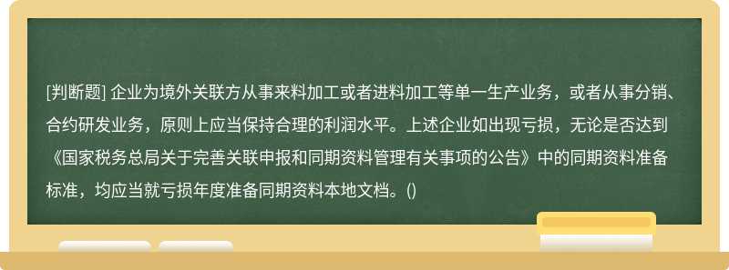 企业为境外关联方从事来料加工或者进料加工等单一生产业务，或者从事分销、合约研发业务，原则上应当保持合理的利润水平。上述企业如出现亏损，无论是否达到《国家税务总局关于完善关联申报和同期资料管理有关事项的公告》中的同期资料准备标准，均应当就亏损年度准备同期资料本地文档。()