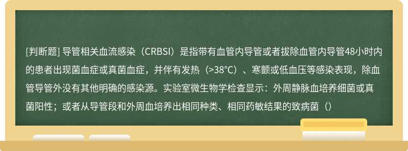 导管相关血流感染（CRBSI）是指带有血管内导管或者拔除血管内导管48小时内的患者出现菌血症或真菌血症，并伴有发热（>38℃）、寒颤或低血压等感染表现，除血管导管外没有其他明确的感染源。实验室微生物学检查显示：外周静脉血培养细菌或真菌阳性；或者从导管段和外周血培养出相同种类、相同药敏结果的致病菌（）