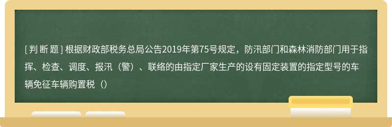 根据财政部税务总局公告2019年第75号规定，防汛部门和森林消防部门用于指挥、检查、调度、报汛（警）、联络的由指定厂家生产的设有固定装置的指定型号的车辆免征车辆购置税（）