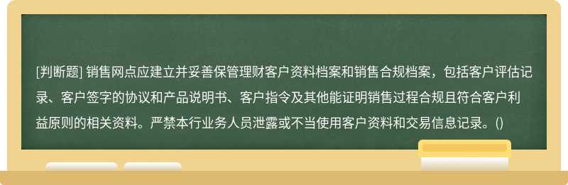 销售网点应建立并妥善保管理财客户资料档案和销售合规档案，包括客户评估记录、客户签字的协议和产品说明书、客户指令及其他能证明销售过程合规且符合客户利益原则的相关资料。严禁本行业务人员泄露或不当使用客户资料和交易信息记录。()