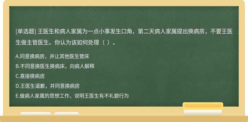 王医生和病人家属为一点小事发生口角，第二天病人家属提出换病房，不要王医生做主管医生。你认为该如何处理（  ）。