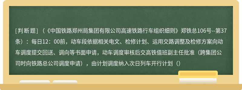 （《中国铁路郑州局集团有限公司高速铁路行车组织细则》郑铁总106号--第37条）：每日12：00前，动车段依据相关电文、检修计划、运用交路调整及检修方案向动车调度提交回送、调向等书面申请，动车调度审核后交高铁值班副主任批准（跨集团公司时向铁路总公司调度申请），由计划调度纳入次日列车开行计划（）