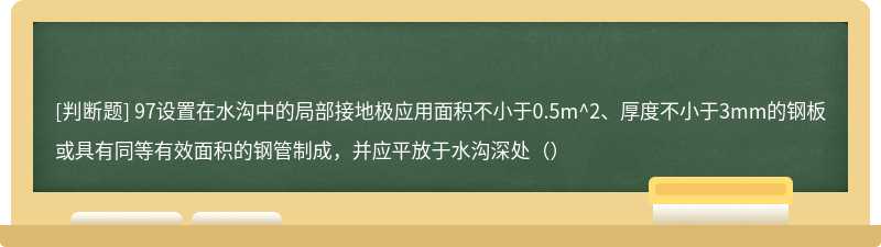 97设置在水沟中的局部接地极应用面积不小于0.5m^2、厚度不小于3mm的钢板或具有同等有效面积的钢管制成，并应平放于水沟深处（）