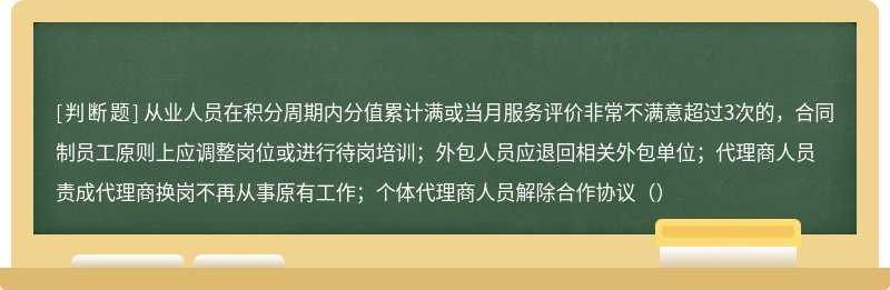 从业人员在积分周期内分值累计满或当月服务评价非常不满意超过3次的，合同制员工原则上应调整岗位或进行待岗培训；外包人员应退回相关外包单位；代理商人员责成代理商换岗不再从事原有工作；个体代理商人员解除合作协议（）