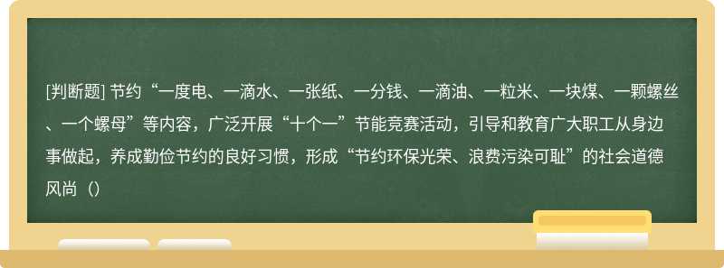 节约“一度电、一滴水、一张纸、一分钱、一滴油、一粒米、一块煤、一颗螺丝、一个螺母”等内容，广泛开展“十个一”节能竞赛活动，引导和教育广大职工从身边事做起，养成勤俭节约的良好习惯，形成“节约环保光荣、浪费污染可耻”的社会道德风尚（）