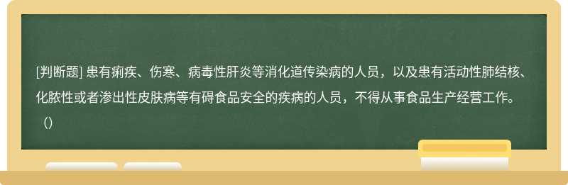 患有痢疾、伤寒、病毒性肝炎等消化道传染病的人员，以及患有活动性肺结核、化脓性或者渗出性皮肤病等有碍食品安全的疾病的人员，不得从事食品生产经营工作。（）