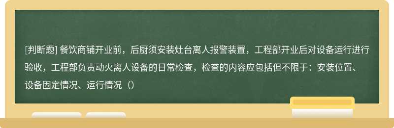 餐饮商铺开业前，后厨须安装灶台离人报警装置，工程部开业后对设备运行进行验收，工程部负责动火离人设备的日常检查，检查的内容应包括但不限于：安装位置、设备固定情况、运行情况（）