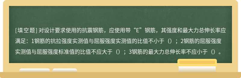 对设计要求使用的抗震钢筋，应使用带“E”钢筋，其强度和最大力总伸长率应满足：1钢筋的抗拉强度实测值与屈服强度实测值的比值不小于（）；2钢筋的屈服强度实测值与屈服强度标准值的比值不应大于（）；3钢筋的最大力总伸长率不应小于（）。