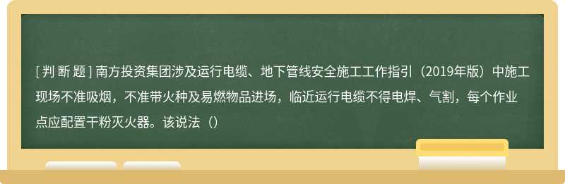 南方投资集团涉及运行电缆、地下管线安全施工工作指引（2019年版）中施工现场不准吸烟，不准带火种及易燃物品进场，临近运行电缆不得电焊、气割，每个作业点应配置干粉灭火器。该说法（）