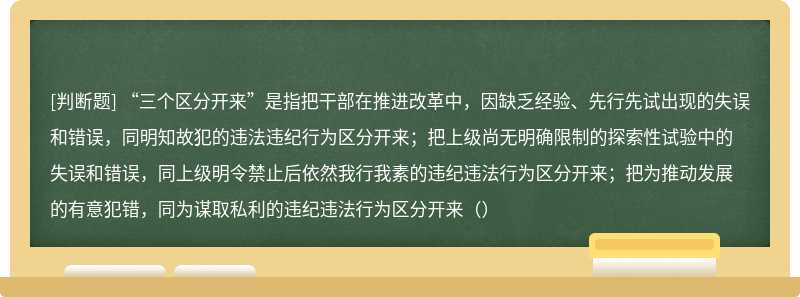 “三个区分开来”是指把干部在推进改革中，因缺乏经验、先行先试出现的失误和错误，同明知故犯的违法违纪行为区分开来；把上级尚无明确限制的探索性试验中的失误和错误，同上级明令禁止后依然我行我素的违纪违法行为区分开来；把为推动发展的有意犯错，同为谋取私利的违纪违法行为区分开来（）