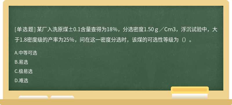 某厂入洗原煤±0.1含量查得为18％，分选密度1.50ｇ／Cｍ3，浮沉试验中，大于1.8密度级的产率为25％，问在这一密度分选时，该煤的可选性等级为（）。