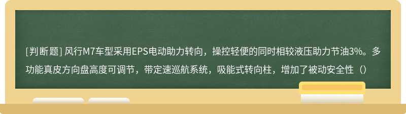 风行M7车型采用EPS电动助力转向，操控轻便的同时相较液压助力节油3%。多功能真皮方向盘高度可调节，带定速巡航系统，吸能式转向柱，增加了被动安全性（）