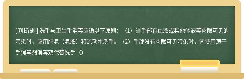 洗手与卫生手消毒应循以下原则：（1）当手部有血液或其他体液等肉眼可见的污染时，应用肥皂（皂液）和流动水洗手。（2）手部没有肉眼可见污染时，宜使用速干手消毒剂消毒双代替洗手（）