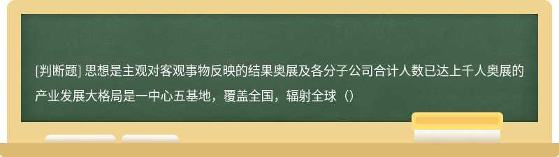 思想是主观对客观事物反映的结果奥展及各分子公司合计人数已达上千人奥展的产业发展大格局是一中心五基地，覆盖全国，辐射全球（）