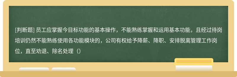 员工应掌握今目标功能的基本操作，不能熟练掌握和运用基本功能，且经过待岗培训仍然不能熟练使用各功能模块的，公司有权给予降薪、降职、安排脱离管理工作岗位，直至劝退、除名处理（）