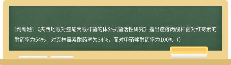 《夫西地酸对痤疮丙酸杆菌的体外抗菌活性研究》指出痤疮丙酸杆菌对红霉素的耐药率为54%，对克林霉素耐药率为34%，而对甲硝唑耐药率为100%（）