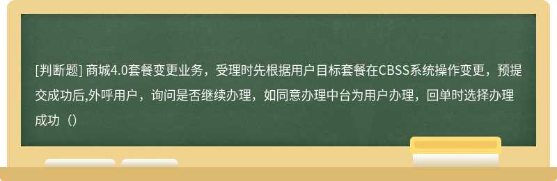 商城4.0套餐变更业务，受理时先根据用户目标套餐在CBSS系统操作变更，预提交成功后,外呼用户，询问是否继续办理，如同意办理中台为用户办理，回单时选择办理成功（）