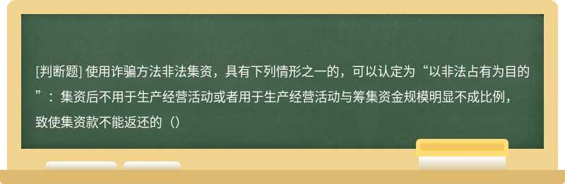 使用诈骗方法非法集资，具有下列情形之一的，可以认定为“以非法占有为目的”：集资后不用于生产经营活动或者用于生产经营活动与筹集资金规模明显不成比例，致使集资款不能返还的（）