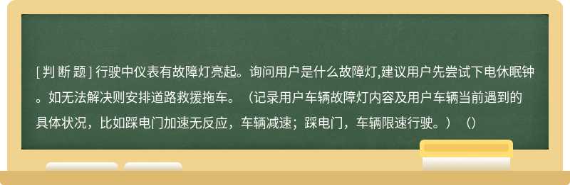 行驶中仪表有故障灯亮起。询问用户是什么故障灯,建议用户先尝试下电休眠钟。如无法解决则安排道路救援拖车。（记录用户车辆故障灯内容及用户车辆当前遇到的具体状况，比如踩电门加速无反应，车辆减速；踩电门，车辆限速行驶。）（）