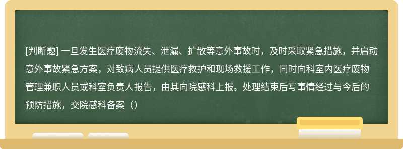 一旦发生医疗废物流失、泄漏、扩散等意外事故时，及时采取紧急措施，并启动意外事故紧急方案，对致病人员提供医疗救护和现场救援工作，同时向科室内医疗废物管理兼职人员或科室负责人报告，由其向院感科上报。处理结束后写事情经过与今后的预防措施，交院感科备案（）