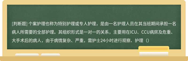 个案护理也称为特别护理或专人护理，是由一名护理人员在其当班期间承担一名病人所需要的全部护理。其组织形式是一对一的关系，主要用在ICU、CCU病房及危重、大手术后的病人，由于病情复杂、严重，需护士24小时进行观察、护理（）