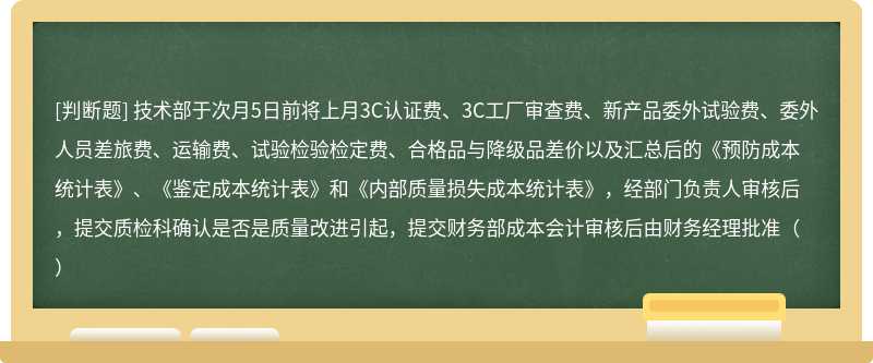 技术部于次月5日前将上月3C认证费、3C工厂审查费、新产品委外试验费、委外人员差旅费、运输费、试验检验检定费、合格品与降级品差价以及汇总后的《预防成本统计表》、《鉴定成本统计表》和《内部质量损失成本统计表》，经部门负责人审核后，提交质检科确认是否是质量改进引起，提交财务部成本会计审核后由财务经理批准（）