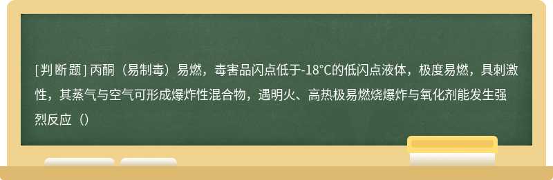 丙酮（易制毒）易燃，毒害品闪点低于-18℃的低闪点液体，极度易燃，具刺激性，其蒸气与空气可形成爆炸性混合物，遇明火、高热极易燃烧爆炸与氧化剂能发生强烈反应（）