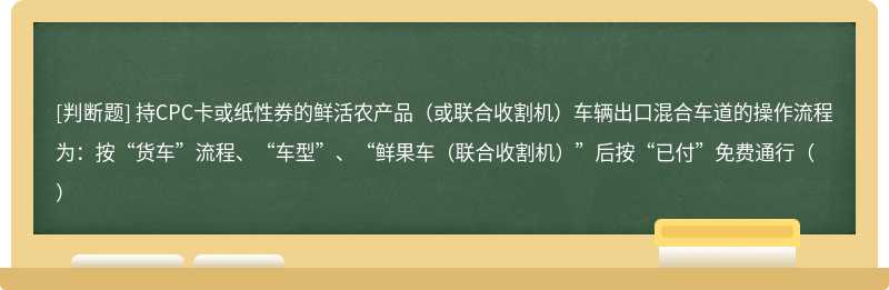 持CPC卡或纸性券的鲜活农产品（或联合收割机）车辆出口混合车道的操作流程为：按“货车”流程、“车型”、“鲜果车（联合收割机）”后按“已付”免费通行（）