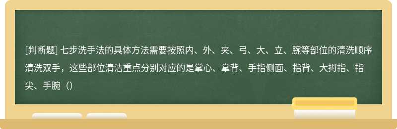 七步洗手法的具体方法需要按照内、外、夹、弓、大、立、腕等部位的清洗顺序清洗双手，这些部位清洁重点分别对应的是掌心、掌背、手指侧面、指背、大拇指、指尖、手腕（）