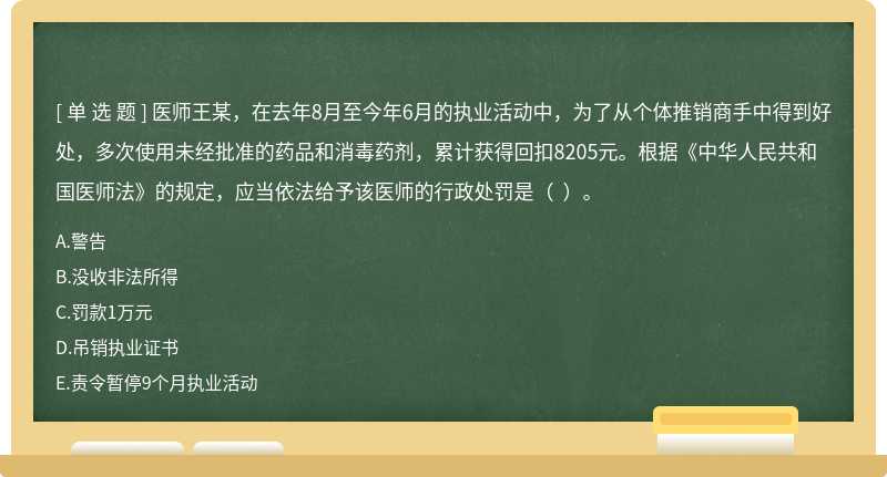 医师王某，在去年8月至今年6月的执业活动中，为了从个体推销商手中得到好处，多次使用未经批准的药品和消毒药剂，累计获得回扣8205元。根据《中华人民共和国医师法》的规定，应当依法给予该医师的行政处罚是（  ）。