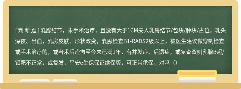 乳腺结节，未手术治疗，且没有大于1CM夫人乳房结节/包块/肿块/占位，乳头深夜、出血，乳房皮肤、形状改变，乳腺检查B1-RADS2级以上，被医生建议做穿刺检查或手术治疗的，或者术后痊愈至今未已满1年，有并发症、后遗症，或复查双侧乳腺B超/钼靶不正常，或复发，平安e生保保证续保版，可正常承保，对吗（）