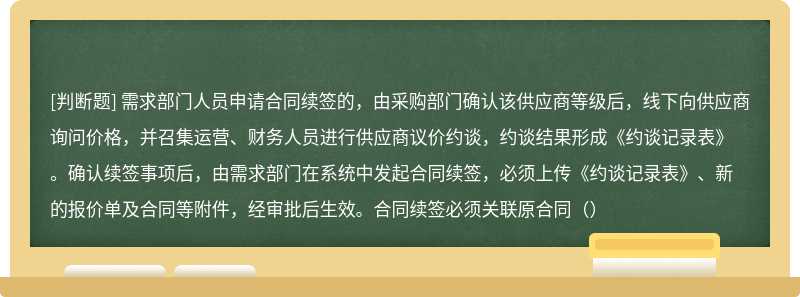 需求部门人员申请合同续签的，由采购部门确认该供应商等级后，线下向供应商询问价格，并召集运营、财务人员进行供应商议价约谈，约谈结果形成《约谈记录表》。确认续签事项后，由需求部门在系统中发起合同续签，必须上传《约谈记录表》、新的报价单及合同等附件，经审批后生效。合同续签必须关联原合同（）