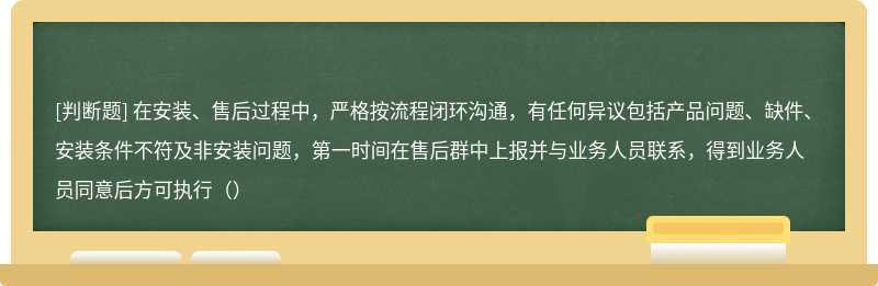 在安装、售后过程中，严格按流程闭环沟通，有任何异议包括产品问题、缺件、安装条件不符及非安装问题，第一时间在售后群中上报并与业务人员联系，得到业务人员同意后方可执行（）