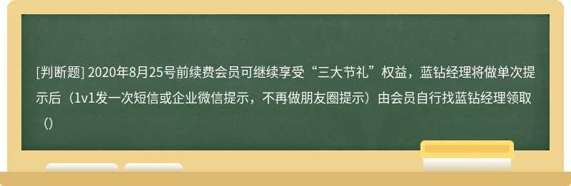 2020年8月25号前续费会员可继续享受“三大节礼”权益，蓝钻经理将做单次提示后（1v1发一次短信或企业微信提示，不再做朋友圈提示）由会员自行找蓝钻经理领取（）