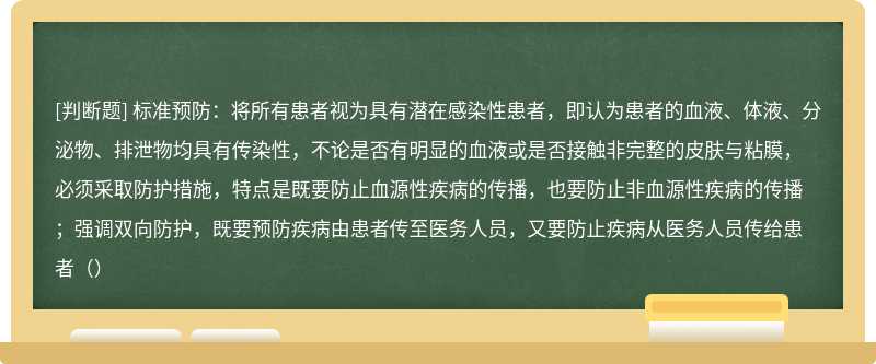 标准预防：将所有患者视为具有潜在感染性患者，即认为患者的血液、体液、分泌物、排泄物均具有传染性，不论是否有明显的血液或是否接触非完整的皮肤与粘膜，必须采取防护措施，特点是既要防止血源性疾病的传播，也要防止非血源性疾病的传播；强调双向防护，既要预防疾病由患者传至医务人员，又要防止疾病从医务人员传给患者（）