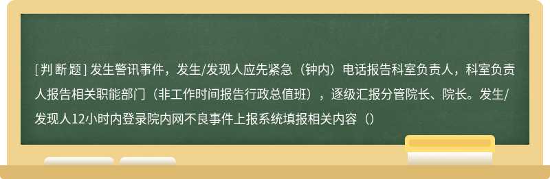 发生警讯事件，发生/发现人应先紧急（钟内）电话报告科室负责人，科室负责人报告相关职能部门（非工作时间报告行政总值班），逐级汇报分管院长、院长。发生/发现人12小时内登录院内网不良事件上报系统填报相关内容（）