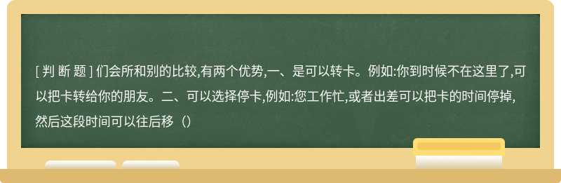 们会所和别的比较,有两个优势,一、是可以转卡。例如:你到时候不在这里了,可以把卡转给你的朋友。二、可以选择停卡,例如:您工作忙,或者出差可以把卡的时间停掉,然后这段时间可以往后移（）